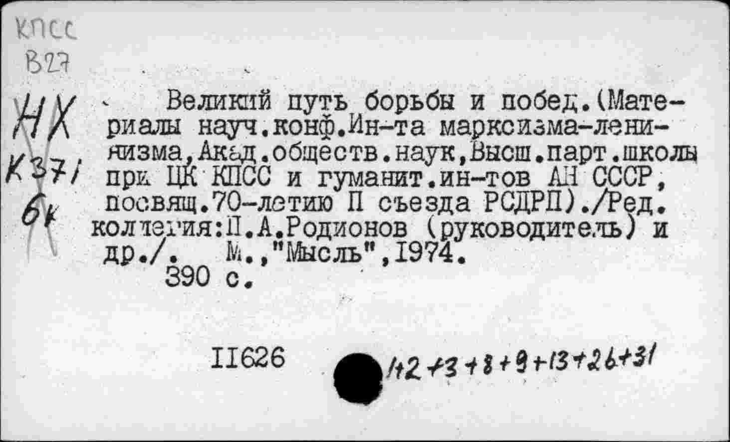 ﻿КПСС
II \/ <■ Великий путь борьбы и побед. (Мате-/7/а риалы науч. конф. Ин-т а марко изма-лени-
, яизма. Акад, обществ, наук, Высш. парт, школы л->г/ при ЦК КПСС и гуманит.ин-тов АП СССР, посвящ.70-летию П съезда РСДРП) ./Ред.
коллегия:!!.А.Родионов (руководитель) и др./.	М.,"Мысль”,1974.
390 с.
11626
/^2	/ 91-13	^3/